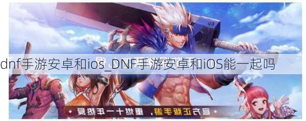 dnf手游安卓和ios_DNF手游安卓和iOS能一起吗